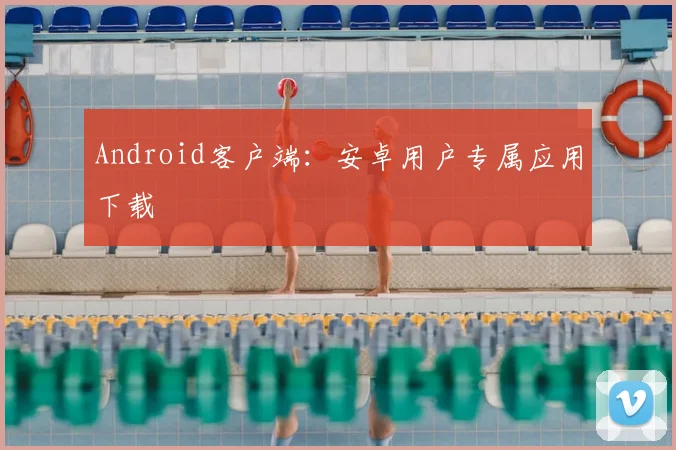 Android客户端：安卓用户专属应用下载