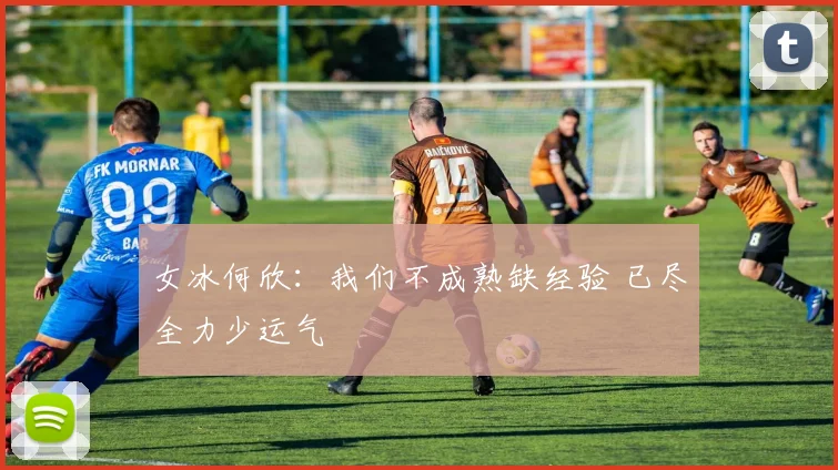 女冰何欣：我们不成熟缺经验 已尽全力少运气