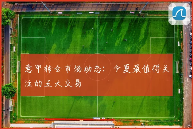 意甲转会市场动态：今夏最值得关注的五大交易