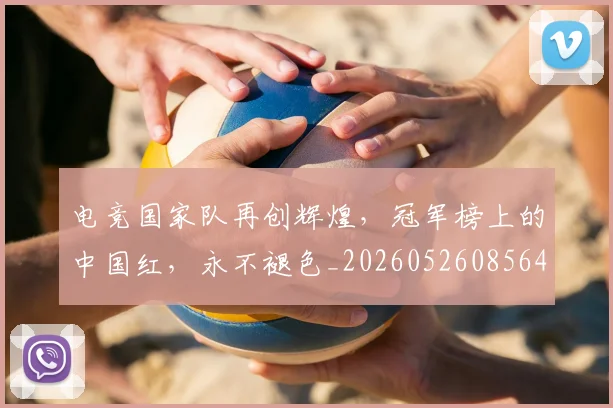 电竞国家队再创辉煌，冠军榜上的中国红，永不褪色_20260526085640