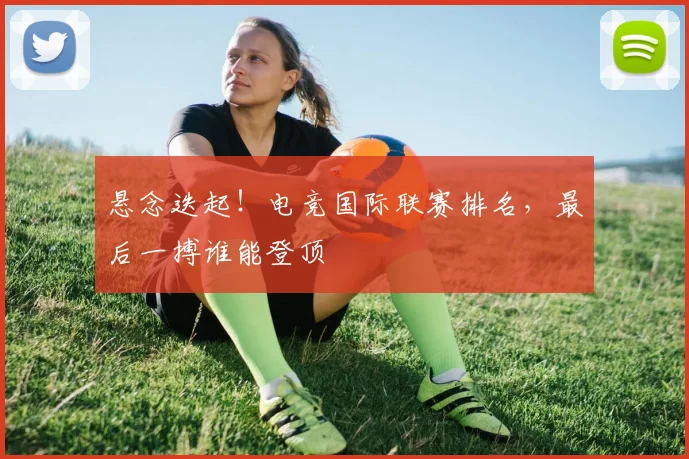 悬念迭起！电竞国际联赛排名，最后一搏谁能登顶