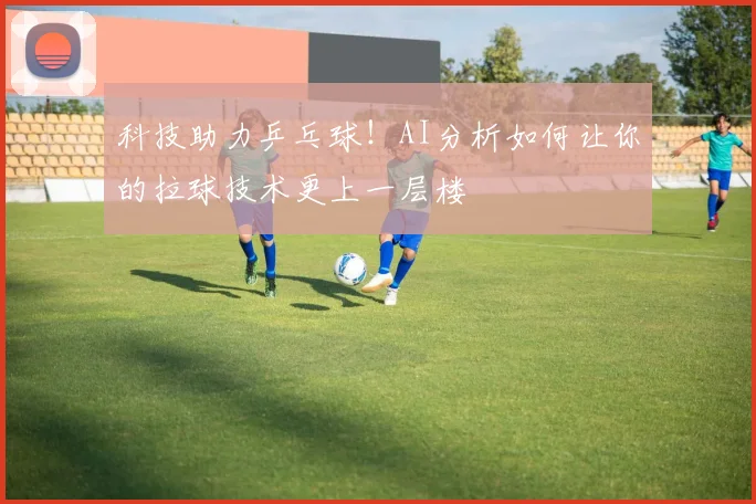 科技助力乒乓球！AI分析如何让你的拉球技术更上一层楼