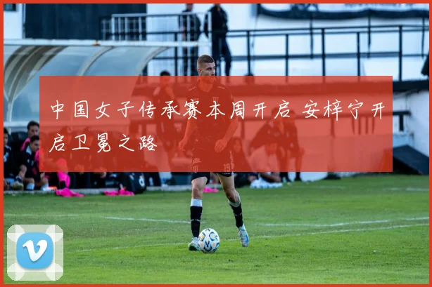 中国女子传承赛本周开启 安梓宁开启卫冕之路