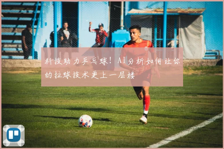 科技助力乒乓球！AI分析如何让你的拉球技术更上一层楼