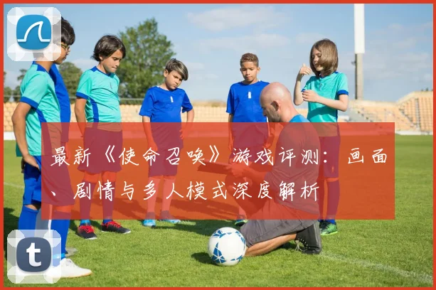 最新《使命召唤》游戏评测：画面、剧情与多人模式深度解析