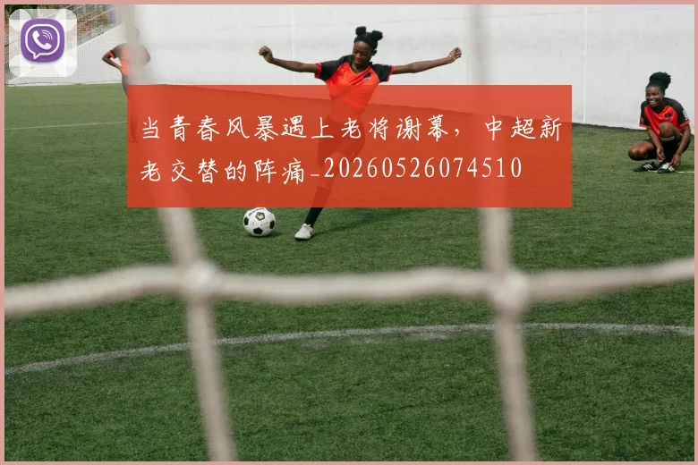 当青春风暴遇上老将谢幕，中超新老交替的阵痛_20260526074510