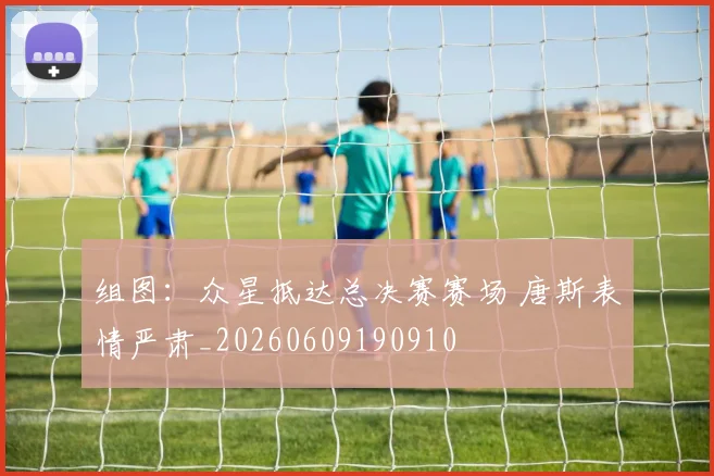 组图：众星抵达总决赛赛场 唐斯表情严肃_20260609190910
