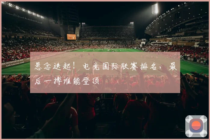 悬念迭起！电竞国际联赛排名，最后一搏谁能登顶