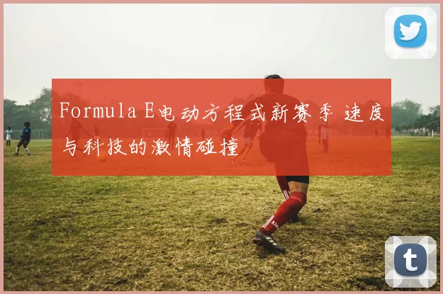 Formula E电动方程式新赛季 速度与科技的激情碰撞