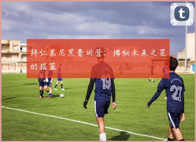拜仁慕尼黑青训营：揭秘未来之星的摇篮